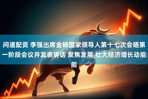 问道配资 李强出席金砖国家领导人第十七次会晤第一阶段会议并发表讲话 聚焦发展 壮大经济增长动能