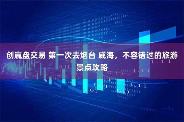 创赢盘交易 第一次去烟台 威海，不容错过的旅游景点攻略