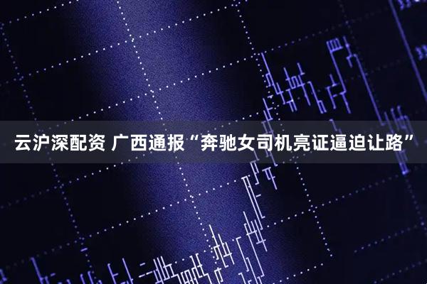 云沪深配资 广西通报“奔驰女司机亮证逼迫让路”