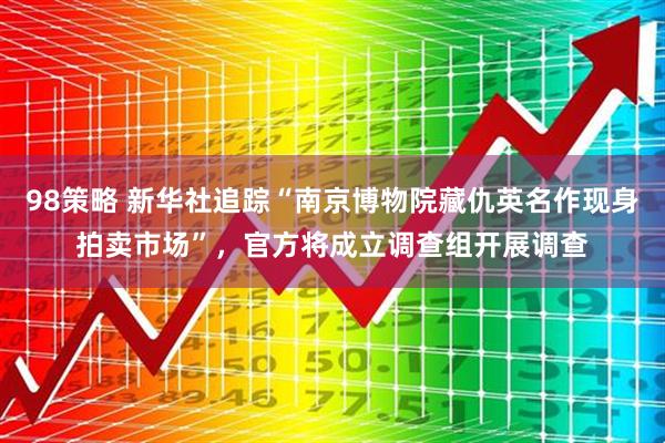 98策略 新华社追踪“南京博物院藏仇英名作现身拍卖市场”，官方将成立调查组开展调查