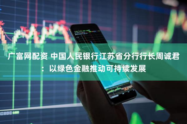 广富网配资 中国人民银行江苏省分行行长周诚君：以绿色金融推动可持续发展