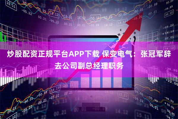 炒股配资正规平台APP下载 保变电气：张冠军辞去公司副总经理职务