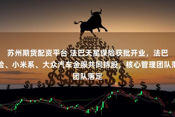 苏州期货配资平台 法巴天星保险获批开业，法巴保险、小米系、大众汽车金服共同持股，核心管理团队落定