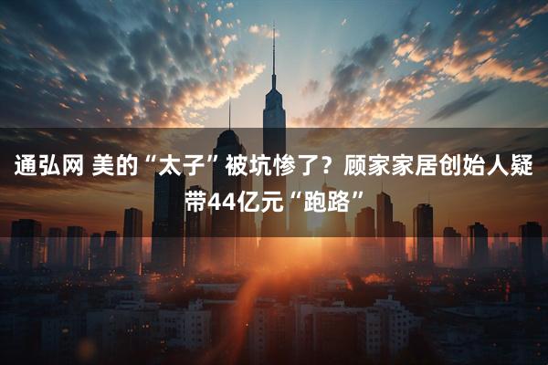 通弘网 美的“太子”被坑惨了？顾家家居创始人疑带44亿元“跑路”