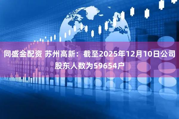 同盛金配资 苏州高新：截至2025年12月10日公司股东人数为59654户