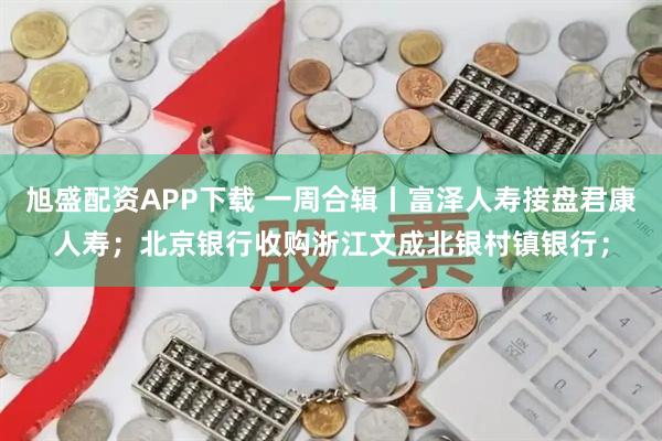旭盛配资APP下载 一周合辑丨富泽人寿接盘君康人寿；北京银行收购浙江文成北银村镇银行；