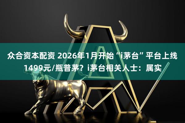 众合资本配资 2026年1月开始“i茅台”平台上线1499元/瓶普茅？i茅台相关人士：属实