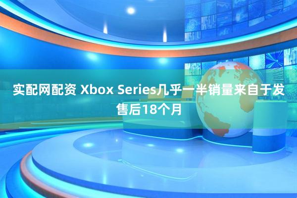 实配网配资 Xbox Series几乎一半销量来自于发售后18个月