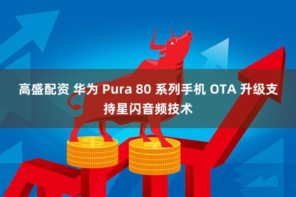 高盛配资 华为 Pura 80 系列手机 OTA 升级支持星闪音频技术