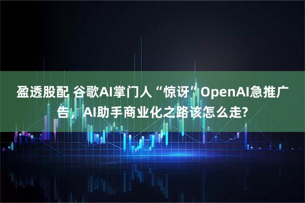 盈透股配 谷歌AI掌门人“惊讶”OpenAI急推广告，AI助手商业化之路该怎么走?