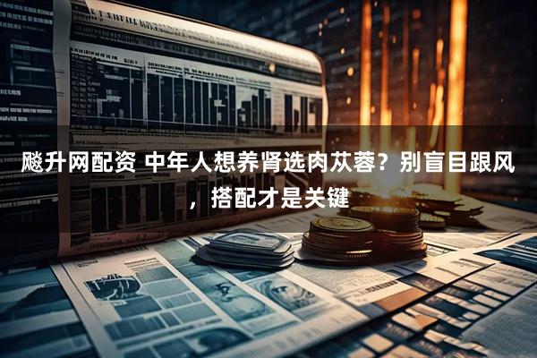 飚升网配资 中年人想养肾选肉苁蓉？别盲目跟风，搭配才是关键